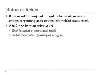 Batasan Relasi
 Batasan relasi menjelaskan apakah keberadaan suatu
entitas tergantung pada entitas lain melalui suatu relasi.
 Ada 2 tipe batasan relasi yakni
 Total Participation (partisipasi total)
 Partial Participation (partisipasi sebagian)
 