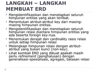 LANGKAH – LANGKAH
MEMBUAT ERD
 Mengidentifikasikan dan menetapkan seluruh
himpunan entitas yang akan terlibat.
 Menentukan atribut-atribut key dari masing-
masing himpunan entitas.
 Mengidentifikasikan dan menetapkan seluruh
himpunan relasi diantara himpunan entitas yang
ada beserta foreign key-nya.
 Menentukan derajat dan cardinality rasio relasi
untuk setiap himpunan relasi
 Melengkapi himpunan relasi dengan atribut-
atribut yang bukan kunci (non-key).
 Lihat kembali ERD yang dibuat apakah masih
perlu refinement (penghalusan) dengan
generalisasi-spesialisasi, agregasi, batasan relasi
 
