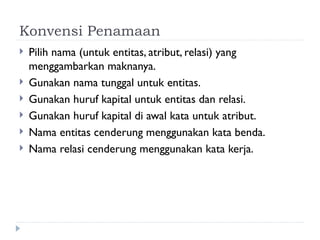 Konvensi Penamaan
 Pilih nama (untuk entitas, atribut, relasi) yang
menggambarkan maknanya.
 Gunakan nama tunggal untuk entitas.
 Gunakan huruf kapital untuk entitas dan relasi.
 Gunakan huruf kapital di awal kata untuk atribut.
 Nama entitas cenderung menggunakan kata benda.
 Nama relasi cenderung menggunakan kata kerja.
 