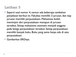Latihan 5
 Seperti soal nomor 4, namun ada beberapa tambahan
penjelasan berikut ini. Fakultas memiliki 3 jurusan, dan tiap
jurusan memiliki perpustakaan. Mahasiswa boleh
meminjam dari perpustakaan manapun di jurusan
tersebut. Setiap mahasiswa otomatis menjadi anggota
pada ketiga perpustakaan tersebut. Setiap perpustakaan
memiliki banyak buku. Buku yang sama hanya ada di satu
perpustakaan.
 Gambarkan ERDnya.
 
