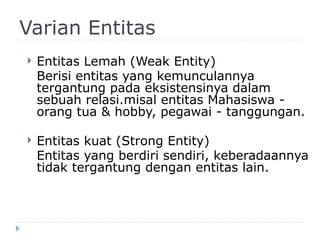 Varian Entitas
 Entitas Lemah (Weak Entity)
Berisi entitas yang kemunculannya
tergantung pada eksistensinya dalam
sebuah relasi.misal entitas Mahasiswa -
orang tua & hobby, pegawai - tanggungan.
 Entitas kuat (Strong Entity)
Entitas yang berdiri sendiri, keberadaannya
tidak tergantung dengan entitas lain.
 