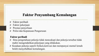 Faktor Penyumbang Kemalangan
 Faktor peribadi
 Faktor pekerjaan
 Prestasi penyeliaan
 Polisi dan Keputusan Pengurusan
Faktor peribadi
 Ilmu pengetahuan pekerja tidak mencukupi dan pekerja tersebut tidak
mahir mengendalikan pekerjaan yang dilakukan.
 Keadaan pekerja seperti fizikal,motivasi dan mempunyai mental lemah
boleh menyebabkan kemalangan.
 