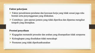 Faktor pekerjaan
 Faktor persekitaran peralatan dan kawasan kerja yang tidak sesuai juga reka
bentuk serta penyenggaraan yang dilakukan.
 Contohnya : jam operasi jentera yang tidak diperiksa dan dipantau mengikut
tempoh yang ditetapkan.
Prestasi penyeliaan
 Kegagalan mematuhi prosedur dan arahan yang disampaikan tidak sempurna
 Kelengkapan yang disediakan tidak mencukupi
 Peraturan yang tidak diperkuatkuasakan
 