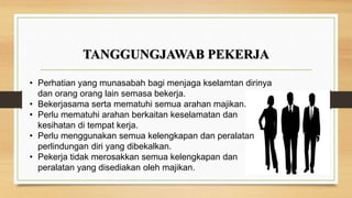 TANGGUNGJAWAB PEKERJA
• Perhatian yang munasabah bagi menjaga kselamtan dirinya
dan orang orang lain semasa bekerja.
• Bekerjasama serta mematuhi semua arahan majikan.
• Perlu mematuhi arahan berkaitan keselamatan dan
kesihatan di tempat kerja.
• Perlu menggunakan semua kelengkapan dan peralatan
perlindungan diri yang dibekalkan.
• Pekerja tidak merosakkan semua kelengkapan dan
peralatan yang disediakan oleh majikan.
 