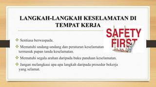  Sentiasa berwaspada.
 Mematuhi undang-undang dan peraturan keselamatan
termasuk papan tanda keselamatan.
 Mematuhi segala arahan daripada buku panduan keselamatan.
 Jangan melangkaui apa-apa langkah daripada prosedur bekerja
yang selamat.
LANGKAH-LANGKAH KESELAMATAN DI
TEMPAT KERJA
 