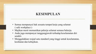 KESIMPULAN
• Semua mempunyai hak sesuatu tempat kerja yang selamat
( safe workplace )
• Majikan mesti memastikan pekerja selamat semasa bekerja.
• Anda juga mempunyai tanggungjawab terhadap keselamatan diri
sendiri.
• Menggalakkan wujud satu standard yang tinggi untuk keselamatan,
kesihatan dan kebajikan.
 