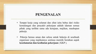 PENGENALAN
• Tempat kerja yang selamat dan sihat iaitu bebas dari risiko
kemalangan dan penyakit pekerjaan adalah idaman semua
pihak yang terlibat sama ada kerajaan, majikan, mauhupun
pekerja.
• Pekerja berasa aman dan selesa untuk bekerja di sesebuah
organisasi yang majikannya sentiasa menitik beratkan aspek
keselamatan dan kesihatan pekerjaan ( KKP ).
 