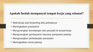 Apakah faedah mempunyai tempat kerja yang selamat?
 Melindungi aset terpenting iaitu pekerjanya
 Meningkatkan produktiviti
 Mengurangkan kemalangan dan penyakit di tempat kerja
 Mengurangkan pembayaran insurans pampasan pekerja
 Mengurangkan perbelanjaan perubatan
 Meningkatkan moral pekerja
 