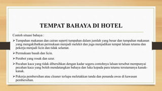 TEMPAT BAHAYA DI HOTEL
Contoh situasi bahaya :
Tumpahan makanan dan cairan seperti tumpahan dalam jumlah yang besar dan tumpahan makanan
yang mengakibatkan permukaan menjadi melekit dan juga menjadikan tempat laluan tetamu dan
pekerja menjadi licin dan tidak selamat.
Permukaan basah dan licin.
Perabot yang rosak dan uzur.
Pecahan kaca yang tidak dibersihkan dengan kadar segera contohnya laluan tersebut mempunyai
pecahan kaca yang boleh mendatangkan bahaya dan luka kepada para tetamu terutamanya kanak-
kanak.
Pekerja pembersihan atau cleaner terlupa meletakkan tanda dan penanda awas di kawasan
pembersihan.
 