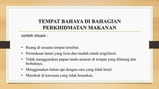TEMPAT BAHAYA DI BAHAGIAN
PERKHIDMATAN MAKANAN
contoh situasi :
• Ruang di sesuatu tempat tersebut.
• Permukaan lantai yang licin dan mudah untuk tergelincir.
• Tidak menggunakan papan tanda amaran di tempat yang dilarang dan
berbahaya.
• Menggunakan bahan api dengan cara yang tidak betul.
• Merokok di kawasan yang tidak benarkan.
 