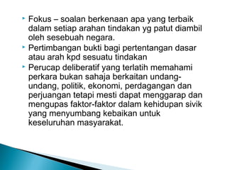  Fokus – soalan berkenaan apa yang terbaik
dalam setiap arahan tindakan yg patut diambil
oleh sesebuah negara.
 Pertimbangan bukti bagi pertentangan dasar
atau arah kpd sesuatu tindakan
 Perucap deliberatif yang terlatih memahami
perkara bukan sahaja berkaitan undang-
undang, politik, ekonomi, perdagangan dan
perjuangan tetapi mesti dapat menggarap dan
mengupas faktor-faktor dalam kehidupan sivik
yang menyumbang kebaikan untuk
keseluruhan masyarakat.
 