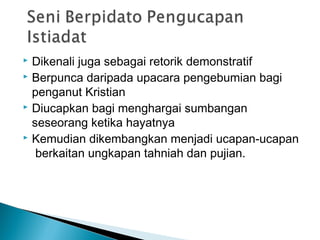  Dikenali juga sebagai retorik demonstratif
 Berpunca daripada upacara pengebumian bagi
penganut Kristian
 Diucapkan bagi menghargai sumbangan
seseorang ketika hayatnya
 Kemudian dikembangkan menjadi ucapan-ucapan
berkaitan ungkapan tahniah dan pujian.
 