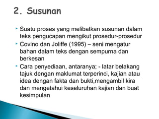  Suatu proses yang melibatkan susunan dalam
teks pengucapan mengikut prosedur-prosedur
 Covino dan Joliffe (1995) – seni mengatur
bahan dalam teks dengan sempurna dan
berkesan
 Cara penyediaan, antaranya; - latar belakang
tajuk dengan maklumat terperinci, kajian atau
idea dengan fakta dan bukti,mengambil kira
dan mengetahui keseluruhan kajian dan buat
kesimpulan
 