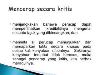  menjangkakan bahawa perucap dapat
memperlihatkan kredibilitinya mengenai
sesuatu tajuk yang dibincangkan, dan
 meminta si perucap menunjukkan dan
memaparkan fakta secara khusus pada
setiap kali kenyataan dibuatnya. Sekiranya
kenyataan tersebut tidak berasas, maka
sebagai pencerap yang kritis, kita berhak
meraguinya.
 