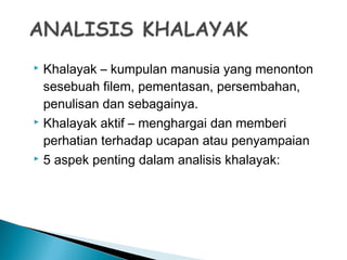  Khalayak – kumpulan manusia yang menonton
sesebuah filem, pementasan, persembahan,
penulisan dan sebagainya.
 Khalayak aktif – menghargai dan memberi
perhatian terhadap ucapan atau penyampaian
 5 aspek penting dalam analisis khalayak:
 