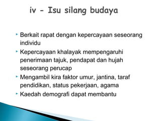  Berkait rapat dengan kepercayaan seseorang
individu
 Kepercayaan khalayak mempengaruhi
penerimaan tajuk, pendapat dan hujah
seseorang perucap
 Mengambil kira faktor umur, jantina, taraf
pendidikan, status pekerjaan, agama
 Kaedah demografi dapat membantu
 