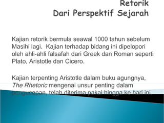 Kajian retorik bermula seawal 1000 tahun sebelum
Masihi lagi. Kajian terhadap bidang ini dipelopori
oleh ahli-ahli falsafah dari Greek dan Roman seperti
Plato, Aristotle dan Cicero.
Kajian terpenting Aristotle dalam buku agungnya,
The Rhetoric mengenai unsur penting dalam
pengucapan, telah diterima pakai hingga ke hari ini.
 