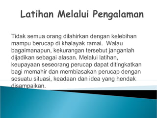 Tidak semua orang dilahirkan dengan kelebihan
mampu berucap di khalayak ramai. Walau
bagaimanapun, kekurangan tersebut janganlah
dijadikan sebagai alasan. Melalui latihan,
keupayaan seseorang perucap dapat ditingkatkan
bagi memahir dan membiasakan perucap dengan
sesuatu situasi, keadaan dan idea yang hendak
disampaikan.
 