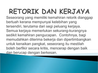 Seseorang yang memiliki kemahiran retorik dianggap
bertuah kerana mempunyai kelebihan yang
tersendiri, terutama dari segi peluang kerjaya.
Semua kerjaya memerlukan sekurang-kurangnya
sedikit kemahiran pengucapan. Contohnya, bagi
memudahkan diterima bekerja dan dipertimbangkan
untuk kenaikan pangkat, seseorang itu mestilah
boleh berfikir secara kritis, mencerap dengan baik
dan berucap dengan berkesan.
 