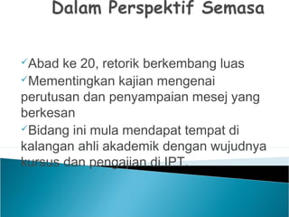 Abad ke 20, retorik berkembang luas
Mementingkan kajian mengenai
perutusan dan penyampaian mesej yang
berkesan
Bidang ini mula mendapat tempat di
kalangan ahli akademik dengan wujudnya
kursus dan pengajian di IPT.
 