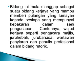  Bidang ini mula dianggap sebagai
suatu bidang kerjaya yang mampu
memberi pulangan yang lumayan
kepada sesiapa yang mempunyai
kepakaran dalam seni
pengucapan. Contohnya, wujud
kerjaya seperti pengacara majlis,
juruhebah, jurubahasa, wartawan
penyiaran dan penulis profesional
dalam bidang retorik.
 
