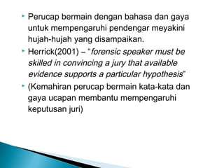  Perucap bermain dengan bahasa dan gaya
untuk mempengaruhi pendengar meyakini
hujah-hujah yang disampaikan.
 Herrick(2001) – “forensic speaker must be
skilled in convincing a jury that available
evidence supports a particular hypothesis”
 (Kemahiran perucap bermain kata-kata dan
gaya ucapan membantu mempengaruhi
keputusan juri)
 