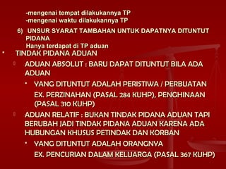 -mengenai tempat dilakukannya TP-mengenai tempat dilakukannya TP
-mengenai waktu dilakukannya TP-mengenai waktu dilakukannya TP
6)6) UNSUR SYARAT TAMBAHAN UNTUK DAPATNYA DITUNTUTUNSUR SYARAT TAMBAHAN UNTUK DAPATNYA DITUNTUT
PIDANAPIDANA
Hanya terdapat di TP aduanHanya terdapat di TP aduan
 TINDAK PIDANA ADUANTINDAK PIDANA ADUAN
 ADUAN ABSOLUT : BARU DAPAT DITUNTUT BILA ADAADUAN ABSOLUT : BARU DAPAT DITUNTUT BILA ADA
ADUANADUAN
 YANG DITUNTUT ADALAH PERISTIWA / PERBUATANYANG DITUNTUT ADALAH PERISTIWA / PERBUATAN
EX. PERZINAHAN (PASAL 284 KUHP), PENGHINAANEX. PERZINAHAN (PASAL 284 KUHP), PENGHINAAN
(PASAL 310 KUHP)(PASAL 310 KUHP)
 ADUAN RELATIF : BUKAN TINDAK PIDANA ADUAN TAPIADUAN RELATIF : BUKAN TINDAK PIDANA ADUAN TAPI
BERUBAH JADI TINDAK PIDANA ADUAN KARENA ADABERUBAH JADI TINDAK PIDANA ADUAN KARENA ADA
HUBUNGAN KHUSUS PETINDAK DAN KORBANHUBUNGAN KHUSUS PETINDAK DAN KORBAN
 YANG DITUNTUT ADALAH ORANGNYAYANG DITUNTUT ADALAH ORANGNYA
EX. PENCURIAN DALAM KELUARGA (PASAL 367 KUHP)EX. PENCURIAN DALAM KELUARGA (PASAL 367 KUHP)
 