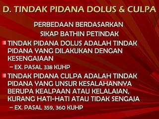 D. TINDAK PIDANA DOLUS & CULPAD. TINDAK PIDANA DOLUS & CULPA
PERBEDAAN BERDASARKANPERBEDAAN BERDASARKAN
SIKAP BATHIN PETINDAKSIKAP BATHIN PETINDAK
TINDAK PIDANA DOLUS ADALAH TINDAKTINDAK PIDANA DOLUS ADALAH TINDAK
PIDANA YANG DILAKUKAN DENGANPIDANA YANG DILAKUKAN DENGAN
KESENGAJAANKESENGAJAAN
– EX. PASAL 338 KUHPEX. PASAL 338 KUHP
TINDAK PIDANA CULPA ADALAH TINDAKTINDAK PIDANA CULPA ADALAH TINDAK
PIDANA YANG UNSUR KESALAHANNYAPIDANA YANG UNSUR KESALAHANNYA
BERUPA KEALPAAN ATAU KELALAIAN,BERUPA KEALPAAN ATAU KELALAIAN,
KURANG HATI-HATI ATAU TIDAK SENGAJAKURANG HATI-HATI ATAU TIDAK SENGAJA
– EX. PASAL 359, 360 KUHPEX. PASAL 359, 360 KUHP
 