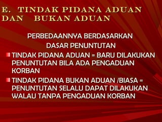 E.E. TINDAK PIDANA ADUANTINDAK PIDANA ADUAN
DANDAN BUKAN ADUANBUKAN ADUAN
PERBEDAANNYA BERDASARKANPERBEDAANNYA BERDASARKAN
DASAR PENUNTUTANDASAR PENUNTUTAN
TINDAK PIDANA ADUAN = BARU DILAKUKANTINDAK PIDANA ADUAN = BARU DILAKUKAN
PENUNTUTAN BILA ADA PENGADUANPENUNTUTAN BILA ADA PENGADUAN
KORBANKORBAN
TINDAK PIDANA BUKAN ADUAN /BIASA =TINDAK PIDANA BUKAN ADUAN /BIASA =
PENUNTUTAN SELALU DAPAT DILAKUKANPENUNTUTAN SELALU DAPAT DILAKUKAN
WALAU TANPA PENGADUAN KORBANWALAU TANPA PENGADUAN KORBAN
 