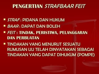 PENGERTIANPENGERTIAN STRAFBAAR FEITSTRAFBAAR FEIT
 STRAFSTRAF : PIDANA DAN HUKUM: PIDANA DAN HUKUM
 BAARBAAR : DAPAT DAN BOLEH: DAPAT DAN BOLEH
 FEITFEIT : TINDAK, PERISTIWA, PELANGGARAN: TINDAK, PERISTIWA, PELANGGARAN
DAN PERBUATANDAN PERBUATAN
 TINDAKAN YANG MENURUT SESUATUTINDAKAN YANG MENURUT SESUATU
RUMUSAN UU TELAH DINYATAKAN SEBAGAIRUMUSAN UU TELAH DINYATAKAN SEBAGAI
TINDAKAN YANG DAPAT DIHUKUM (POMPE)TINDAKAN YANG DAPAT DIHUKUM (POMPE)
 