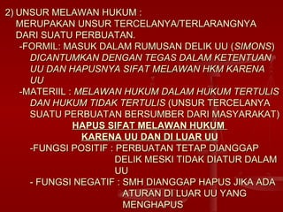 2)2) UNSUR MELAWAN HUKUM :UNSUR MELAWAN HUKUM :
MERUPAKAN UNSUR TERCELANYA/TERLARANGNYAMERUPAKAN UNSUR TERCELANYA/TERLARANGNYA
DARI SUATU PERBUATAN.DARI SUATU PERBUATAN.
-FORMIL: MASUK DALAM RUMUSAN DELIK UU (-FORMIL: MASUK DALAM RUMUSAN DELIK UU (SIMONSSIMONS))
DICANTUMKAN DENGAN TEGAS DALAM KETENTUANDICANTUMKAN DENGAN TEGAS DALAM KETENTUAN
UU DAN HAPUSNYA SIFAT MELAWAN HKM KARENAUU DAN HAPUSNYA SIFAT MELAWAN HKM KARENA
UUUU
-MATERIIL :-MATERIIL : MELAWAN HUKUM DALAM HUKUM TERTULISMELAWAN HUKUM DALAM HUKUM TERTULIS
DAN HUKUM TIDAK TERTULISDAN HUKUM TIDAK TERTULIS (UNSUR TERCELANYA(UNSUR TERCELANYA
SUATU PERBUATAN BERSUMBER DARI MASYARAKAT)SUATU PERBUATAN BERSUMBER DARI MASYARAKAT)
HAPUS SIFAT MELAWAN HUKUMHAPUS SIFAT MELAWAN HUKUM
KARENA UU DAN DI LUAR UUKARENA UU DAN DI LUAR UU
-FUNGSI POSITIF : PERBUATAN TETAP DIANGGAP-FUNGSI POSITIF : PERBUATAN TETAP DIANGGAP
DELIK MESKI TIDAK DIATUR DALAMDELIK MESKI TIDAK DIATUR DALAM
UUUU
- FUNGSI NEGATIF : SMH DIANGGAP HAPUS JIKA ADA- FUNGSI NEGATIF : SMH DIANGGAP HAPUS JIKA ADA
ATURAN DI LUAR UU YANGATURAN DI LUAR UU YANG
MENGHAPUSMENGHAPUS
 