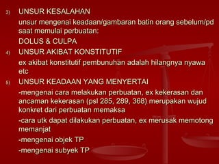 3)3) UNSUR KESALAHANUNSUR KESALAHAN
unsur mengenai keadaan/gambaran batin orang sebelum/pdunsur mengenai keadaan/gambaran batin orang sebelum/pd
saat memulai perbuatan:saat memulai perbuatan:
DOLUS & CULPADOLUS & CULPA
4)4) UNSUR AKIBAT KONSTITUTIFUNSUR AKIBAT KONSTITUTIF
ex akibat konstitutif pembunuhan adalah hilangnya nyawaex akibat konstitutif pembunuhan adalah hilangnya nyawa
etcetc
5)5) UNSUR KEADAAN YANG MENYERTAIUNSUR KEADAAN YANG MENYERTAI
-mengenai cara melakukan perbuatan, ex kekerasan dan-mengenai cara melakukan perbuatan, ex kekerasan dan
ancaman kekerasan (psl 285, 289, 368) merupakan wujudancaman kekerasan (psl 285, 289, 368) merupakan wujud
konkret dari perbuatan memaksakonkret dari perbuatan memaksa
-cara utk dapat dilakukan perbuatan, ex merusak memotong-cara utk dapat dilakukan perbuatan, ex merusak memotong
memanjatmemanjat
-mengenai objek TP-mengenai objek TP
-mengenai subyek TP-mengenai subyek TP
 