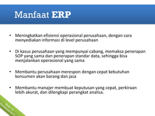 Manfaat ERP

• Meningkatkan efisiensi operasional perusahaan, dengan cara
  menyediakan informasi di level perusahaan

• Di kasus perusahaan yang mempunyai cabang, memaksa penerapan
  SOP yang sama dan penerapan standar data, sehingga bisa
  menjalankan operasional yang sama

• Membantu perusahaan merespon dengan cepat kebutuhan
  konsumen akan barang dan jasa

• Membantu manajer membuat keputusan yang cepat, perkiraan
  lebih akurat, dan dilengkapi perangkat analisa.
 