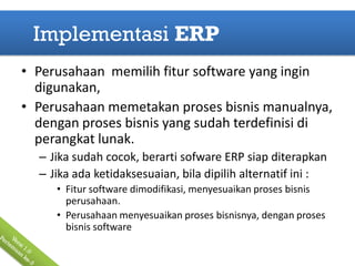 Implementasi ERP
• Perusahaan memilih fitur software yang ingin
  digunakan,
• Perusahaan memetakan proses bisnis manualnya,
  dengan proses bisnis yang sudah terdefinisi di
  perangkat lunak.
  – Jika sudah cocok, berarti sofware ERP siap diterapkan
  – Jika ada ketidaksesuaian, bila dipilih alternatif ini :
     • Fitur software dimodifikasi, menyesuaikan proses bisnis
       perusahaan.
     • Perusahaan menyesuaikan proses bisnisnya, dengan proses
       bisnis software
 