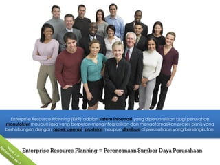 Enterprise Resource Planning (ERP) adalah sistem informasi yang diperuntukkan bagi perusahan
manufaktur maupun jasa yang berperan mengintegrasikan dan mengotomasikan proses bisnis yang
berhubungan dengan aspek operasi, produksi maupun distribusi di perusahaan yang bersangkutan.




       Enterprise Resource Planning = Perencanaan Sumber Daya Perusahaan
 