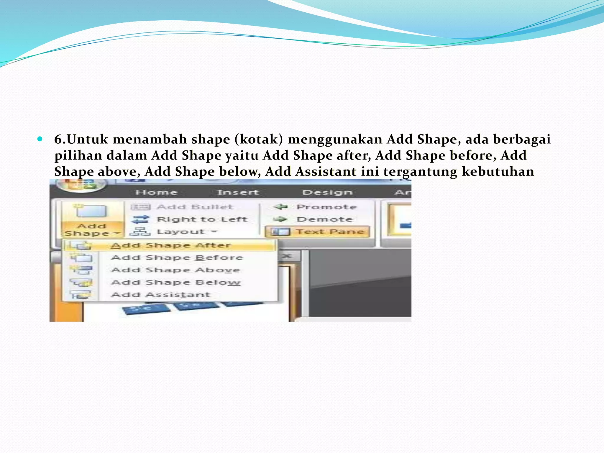  6.Untuk menambah shape (kotak) menggunakan Add Shape, ada berbagai
pilihan dalam Add Shape yaitu Add Shape after, Add Shape before, Add
Shape above, Add Shape below, Add Assistant ini tergantung kebutuhan
struktur organisasi anda
 
