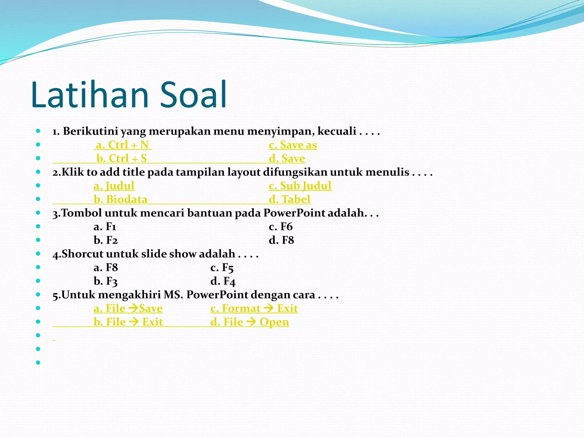 Latihan Soal
 1. Berikutini yang merupakan menu menyimpan, kecuali . . . .
 a. Ctrl + N c. Save as
 b. Ctrl + S d. Save
 2.Klik to add title pada tampilan layout difungsikan untuk menulis . . . .
 a. Judul c. Sub Judul
 b. Biodata d. Tabel
 3.Tombol untuk mencari bantuan pada PowerPoint adalah. . .
 a. F1 c. F6
 b. F2 d. F8
 4.Shorcut untuk slide show adalah . . . .
 a. F8 c. F5
 b. F3 d. F4
 5.Untuk mengakhiri MS. PowerPoint dengan cara . . . .
 a. File Save c. Format  Exit
 b. File  Exit d. File  Open



 