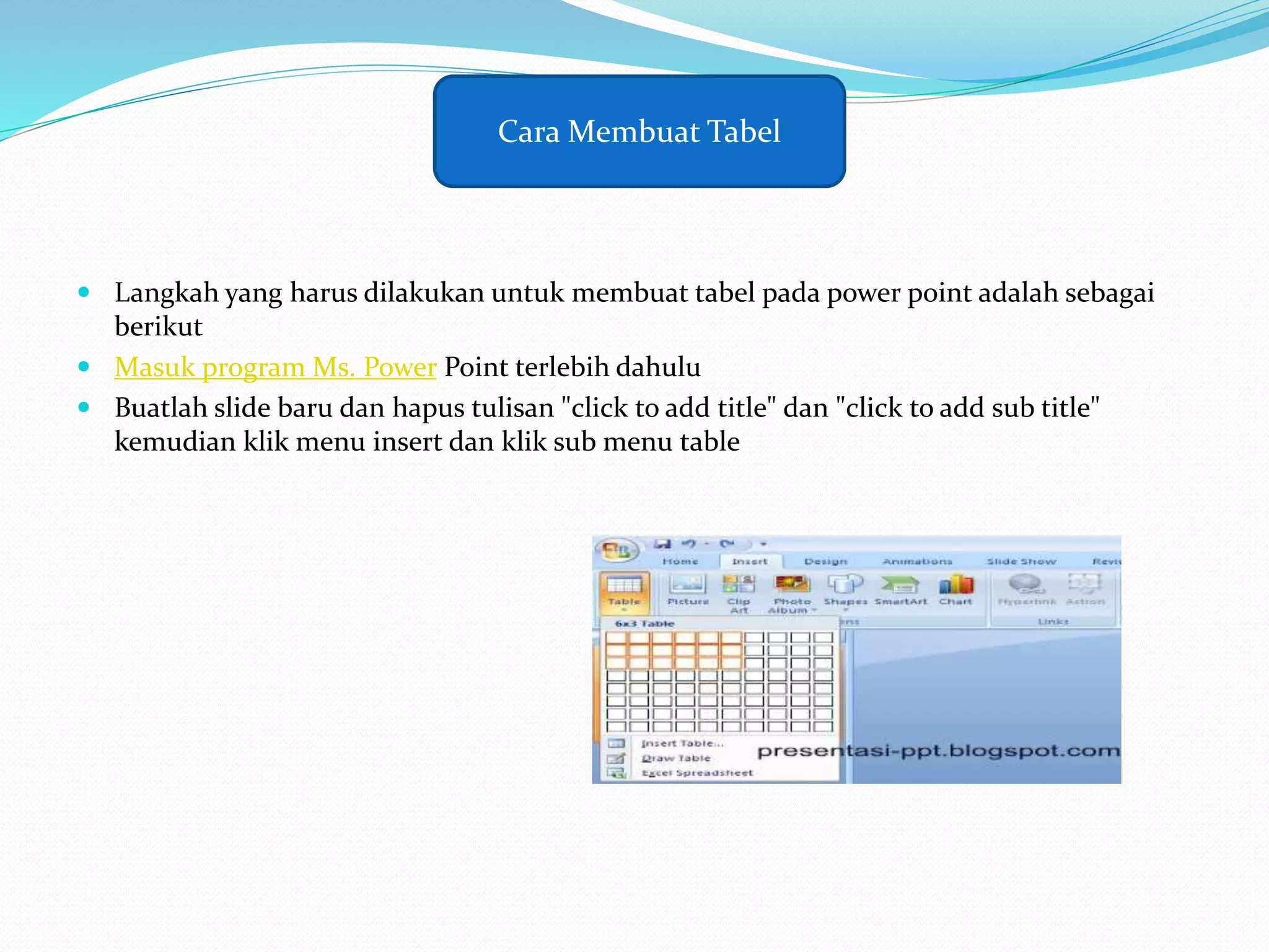  Langkah yang harus dilakukan untuk membuat tabel pada power point adalah sebagai
berikut
 Masuk program Ms. Power Point terlebih dahulu
 Buatlah slide baru dan hapus tulisan "click to add title" dan "click to add sub title"
kemudian klik menu insert dan klik sub menu table
Cara Membuat Tabel
 