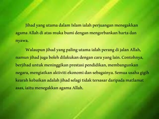 JihadyangutamadalamIslamialahperjuanganmenegakkan
agamaAllahdiatasmukabumidenganmengorbankanhartadan
nyawa.
WalaupunjihadyangpalingutamaialahperangdijalanAllah,
namunjihadjugabolehdilakukandengancarayanglain.Contohnya,
berjihaduntukmeninggikanprestasipendidikan,membangunkan
negara,mengiatkanaktivitiekonomidansebagainya.Semuausahagigih
kearahkebaikanadalahjihadselagitidaktersasardaripadamatlamat
asas,iaitumenegakkanagamaAllah.
 