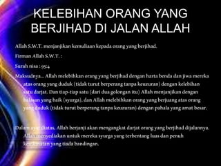 KELEBIHAN ORANG YANG
BERJIHAD DI JALAN ALLAH
AllahS.W.T.menjanjikankemuliaankepadaorangyangberjihad.
FirmanAllahS.W.T.:
Surahnisa:95:4
Maksudnya…Allahmelebihkanorangyangberjihaddenganhartabendadanjiwamereka
atasorangyangduduk(tidakturutberperangtanpakeuzuran)dengankelebihan
satudarjat.Dantiap-tiapsatu(dariduagolonganitu)Allahmenjanjikandengan
balasanyangbaik(syurga),danAllahmelebihkanorangyangberjuangatasorang
yangduduk(tidakturutberperangtanpakeuzuran)denganpahalayangamatbesar.
Dalamayatdiatas,Allahberjanjiakanmengangkatdarjatorangyangberjihaddijalannya.
Allahmenyediakanuntukmerekasyurgayangterbentangluasdanpenuh
kenikmatanyangtiadabandingan.
 