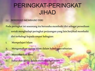 PERINGKAT-PERINGKAT
JIHAD
(1) BERJIHADMEMBAIKIDIRI
Padaperingkatiniseseorangituberusahamembaikidirisebagaipersediaan
untukmenghadapiperingkatperjuanganyanglain.berjihadmembaiki
diriterbahagikepadaempatbahagian:
i. MempelajariIslam
ii. MengamalkanajaranIslamdalamkehidupanseharian.
iii. Menyebarkanilmu
iv. SabardanikhlasdalammenyebarkanIslam
 