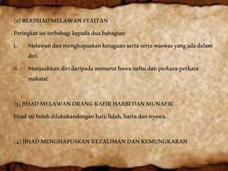 (2)BERJIHADMELAWANSYAITAN
Peringkatiniterbahagikepadaduabahagian:
i. Melawandanmenghapuskankeraguansertasertawaswasyangadadalam
diri.
ii. Menjauhkandiridaripadamenuruthawanafsudanperkara-perkara
maksiat
(3)JIHADMELAWANORANGKAFIRHARBIDANMUNAFIK
Jihadinibolehdilakukandenganhati,lidah,hartadannyawa.
(4)JIHADMENGHAPUSKANKEZALIMANDANKEMUNGKARAN
 