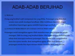 ADAB-ADAB BERJIHAD
(1)IKHLAS
Orangyangberjihadwajibmempunyainiatyangikhlas.Perjuanganyangdilakukan
semata-matauntukmendapatkeredhaanAllah.Keikhlasandiperolehdengan
meletakkankepentinganagamamelebihikepentinganperibadi.
(2)SANGGUPBERKORBANAPASAHAJAUNTUKPERJUANGAN
PerjuanganuntukmenegakkanagamaAllahmemakanmasayangpanjangdanpenuh
rintangan.OlehituorangyangberjihaddijalanAllahmestisanggupberkorbanapa
sahajademimencapaimatlamatperjuangan.Parasahabattelahmengorbankan
hartadannyawamereka,demimenegakkanagamaAllah.Hasildaripada
perjuanganmerekakitadapatmerasainikmatimandanIslampadahariini.
 