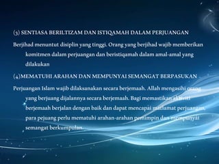 (3)SENTIASABERILTIZAMDANISTIQAMAHDALAMPERJUANGAN
Berjihadmenuntutdisiplinyangtinggi.Orangyangberjihadwajibmemberikan
komitmendalamperjuangandanberistiqamahdalamamal-amalyang
dilakukan
(4)MEMATUHIARAHANDANMEMPUNYAISEMANGATBERPASUKAN
PerjuanganIslamwajibdilaksanakansecaraberjemaah.Allahmengasihiorang
yangberjuangdijalannyasecaraberjemaah.Bagimemastikanaktiviti
berjemaahberjalandenganbaikdandapatmencapaimatlamatperjuangan,
parapejuangperlumematuhiarahan-arahanpemimpindanmempunyai
semangatberkumpulan.
 