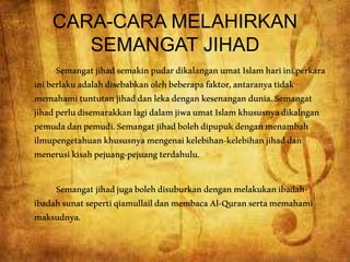 CARA-CARA MELAHIRKAN
SEMANGAT JIHAD
SemangatjihadsemakinpudardikalanganumatIslamhariini.perkara
iniberlakuadalahdisebabkanolehbeberapafaktor,antaranyatidak
memahamituntutanjihaddanlekadengankesenangandunia.Semangat
jihadperludisemarakkanlagidalamjiwaumatIslamkhususnyadikalngan
pemudadanpemudi.Semangatjihadbolehdipupukdenganmenambah
ilmupengetahuankhususnyamengenaikelebihan-kelebihanjihaddan
menerusikisahpejuang-pejuangterdahulu.
Semangatjihadjugabolehdisuburkandenganmelakukanibadah-
ibadahsunatsepertiqiamullaildanmembacaAl-Quransertamemahami
maksudnya.
 