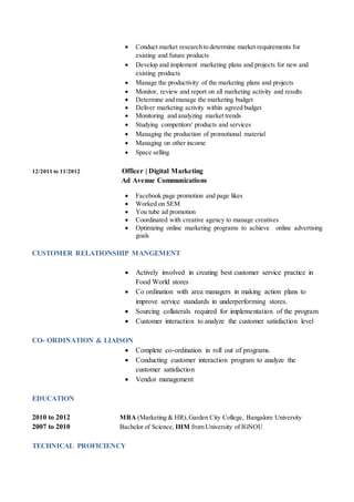  Conduct market research to determine market requirements for
existing and future products
 Develop and implement marketing plans and projects for new and
existing products
 Manage the productivity of the marketing plans and projects
 Monitor, review and report on all marketing activity and results
 Determine and manage the marketing budget
 Deliver marketing activity within agreed budget
 Monitoring and analyzing market trends
 Studying competitors' products and services
 Managing the production of promotional material
 Managing on other income
 Space selling
12/2011 to 11/2012 Officer | Digital Marketing
Ad Avenue Communications
 Facebook page promotion and page likes
 Worked on SEM
 You tube ad promotion
 Coordinated with creative agency to manage creatives
 Optimizing online marketing programs to achieve online advertising
goals
CUSTOMER RELATIONSHIP MANGEMENT
 Actively involved in creating best customer service practice in
Food World stores
 Co ordination with area managers in making action plans to
improve service standards in underperforming stores.
 Sourcing collaterals required for implementation of the program
 Customer interaction to analyze the customer satisfaction level
CO- ORDINATION & LIAISON
 Complete co-ordination in roll out of programs.
 Conducting customer interaction program to analyze the
customer satisfaction
 Vendor management
EDUCATION
2010 to 2012 MBA (Marketing & HR),Garden City College, Bangalore University
2007 to 2010 Bachelor of Science, IHM from University of IGNOU
TECHNICAL PROFICIENCY
 