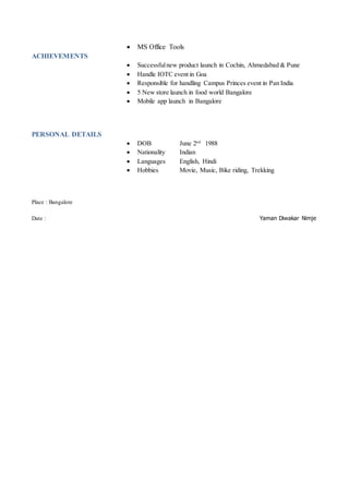  MS Office Tools
ACHIEVEMENTS
 Successfulnew product launch in Cochin, Ahmedabad & Pune
 Handle IOTC event in Goa
 Responsible for handling Campus Princes event in Pan India
 5 New store launch in food world Bangalore
 Mobile app launch in Bangalore
PERSONAL DETAILS
 DOB June 2nd
1988
 Nationality Indian
 Languages English, Hindi
 Hobbies Movie, Music, Bike riding, Trekking
Place : Bangalore
Date : Yaman Diwakar Nimje
 