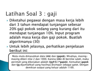  Diketahui pegawai dengan masa kerja lebih
dari 3 tahun mendapat tunjangan sebesar
20% gaji pokok sedang yang kurang dari itu
mendapat tunjangan 10%. Input program
adalah masa kerja dan gaji pokok. Buatlah
algoritmanya (30)
 Untuk lebih jelasnya, perhatikan penjelasan
berikut ini:
Mula-mula dimasukkan data (mk) dan (gapok). Misalnya, masing-
masing diberi nilai 2 dan 1000. Karena (mk>3) bernilai salah, maka
perintah yang dikerjakan adalah (tjg0.1*gapok). Kemudian gapok
dan tjg dijumlahkan yang hasilnya disimpan sebagai gatot. Dengan
demikian output yang keluar adalah 1100.
 