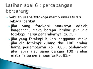 • Sebuah usaha fotokopi mempunyai aturan
sebagai berikut :
 jika yang fotokopi statusnya adalah
langganan, maka berapa lembar pun dia
fotokopi, harga perlembarnya Rp. 75,-
 jika yang fotokopi bukan langganan, maka
jika dia fotokopi kurang dari 100 lembar
harga perlembarnya Rp. 100,-. Sedangkan
jika lebih atau sama dengan 100 lembar
maka harga perlembarnya Rp. 85,-.
 