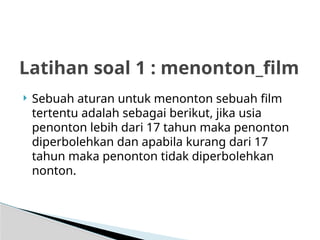  Sebuah aturan untuk menonton sebuah film
tertentu adalah sebagai berikut, jika usia
penonton lebih dari 17 tahun maka penonton
diperbolehkan dan apabila kurang dari 17
tahun maka penonton tidak diperbolehkan
nonton.
Latihan soal 1 : menonton_film
 